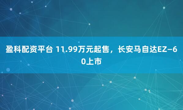 盈科配资平台 11.99万元起售，长安马自达EZ—60上市