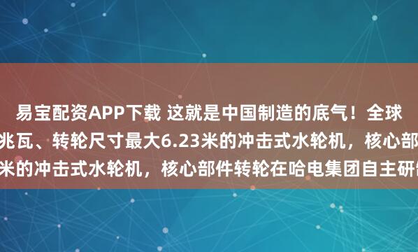 易宝配资APP下载 这就是中国制造的底气！全球首台单机容量最大500兆瓦、转轮尺寸最大6.23米的冲击式水轮机，核心部件转轮在哈电集团自主研制