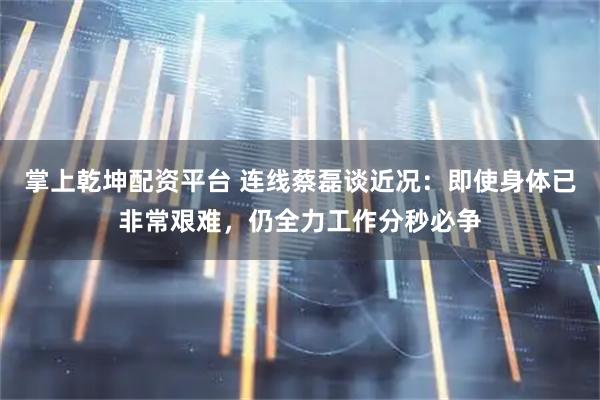 掌上乾坤配资平台 连线蔡磊谈近况：即使身体已非常艰难，仍全力工作分秒必争