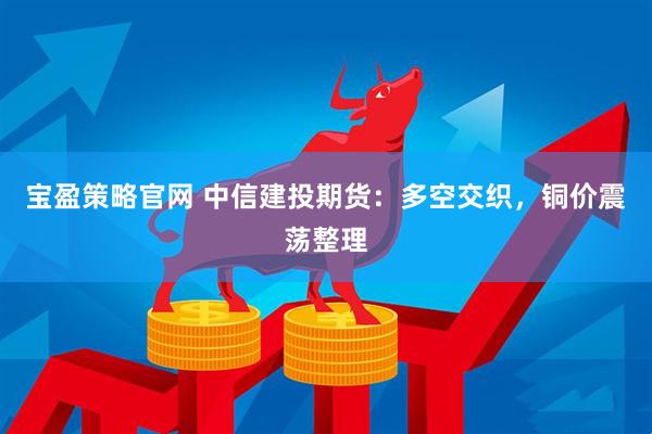 宝盈策略官网 中信建投期货：多空交织，铜价震荡整理