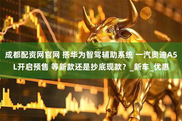 成都配资网官网 搭华为智驾辅助系统 一汽奥迪A5L开启预售 等新款还是抄底现款？_新车_优惠