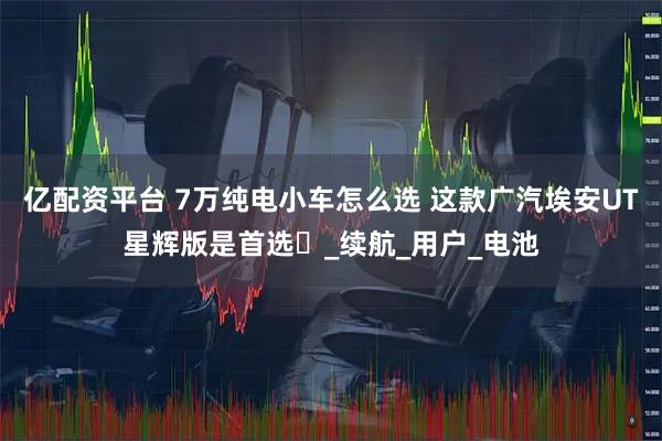 亿配资平台 7万纯电小车怎么选 这款广汽埃安UT星辉版是首选​_续航_用户_电池