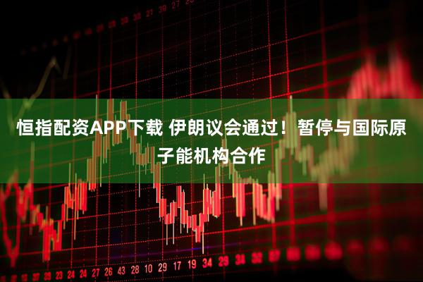 恒指配资APP下载 伊朗议会通过！暂停与国际原子能机构合作