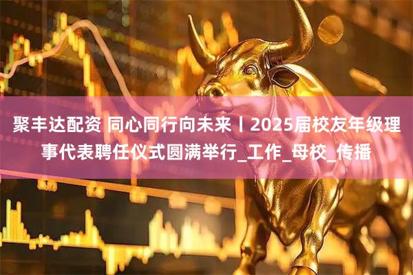 聚丰达配资 同心同行向未来丨2025届校友年级理事代表聘任仪式圆满举行_工作_母校_传播