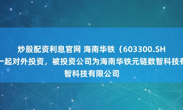 炒股配资利息官网 海南华铁（603300.SH）新增一起对外投资，被投资公司为海南华铁元链数智科技有限公司