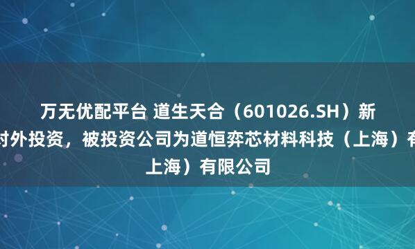 万无优配平台 道生天合（601026.SH）新增一起对外投资，被投资公司为道恒弈芯材料科技（上海）有限公司