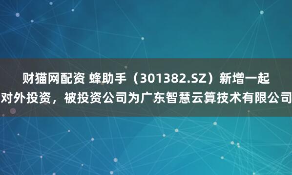 财猫网配资 蜂助手（301382.SZ）新增一起对外投资，被投资公司为广东智慧云算技术有限公司