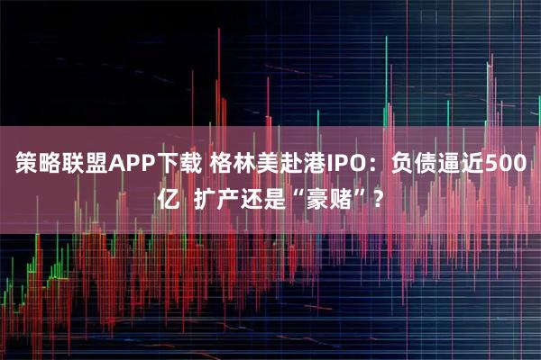 策略联盟APP下载 格林美赴港IPO：负债逼近500亿  扩产还是“豪赌”？