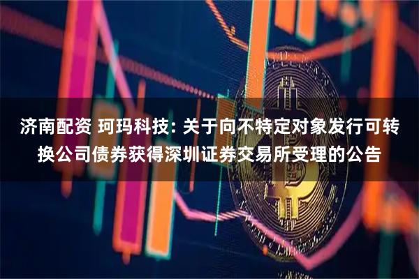 济南配资 珂玛科技: 关于向不特定对象发行可转换公司债券获得深圳证券交易所受理的公告