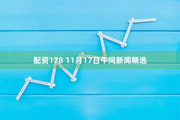 配资178 11月17日午间新闻精选