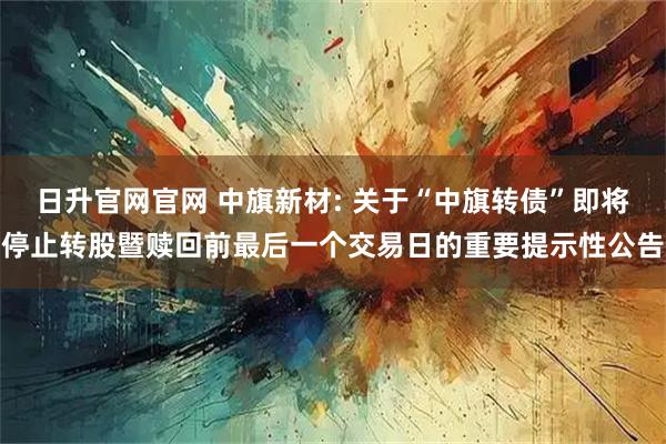 日升官网官网 中旗新材: 关于“中旗转债”即将停止转股暨赎回前最后一个交易日的重要提示性公告