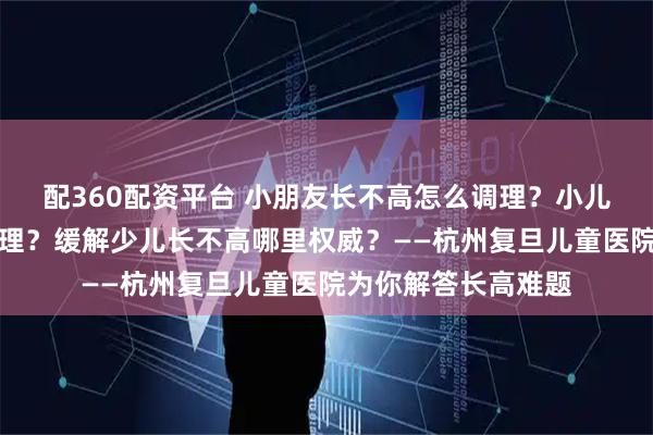 配360配资平台 小朋友长不高怎么调理？小儿长不高哪里可以调理？缓解少儿长不高哪里权威？——杭州复旦儿童医院为你解答长高难题