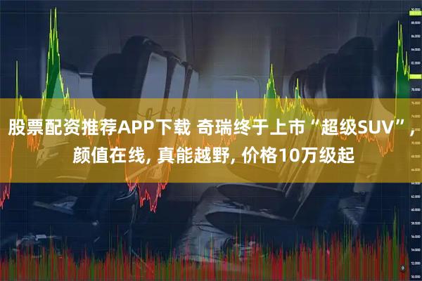 股票配资推荐APP下载 奇瑞终于上市“超级SUV”, 颜值在线, 真能越野, 价格10万级起