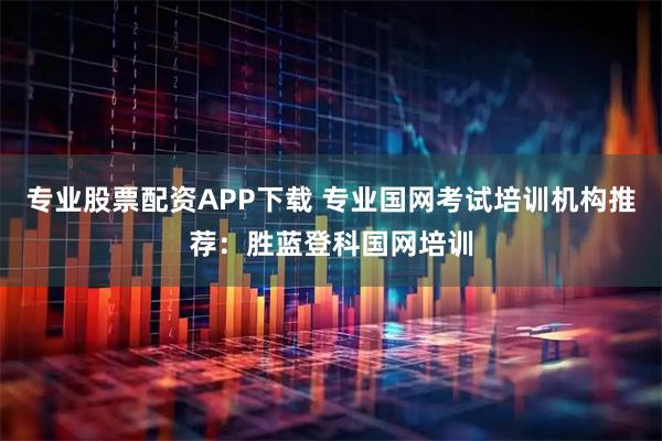 专业股票配资APP下载 专业国网考试培训机构推荐：胜蓝登科国网培训