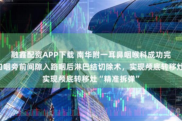 融鑫配资APP下载 南华附一耳鼻咽喉科成功完成高难度经口咽旁前间隙入路咽后淋巴结切除术，实现颅底转移灶“精准拆弹”