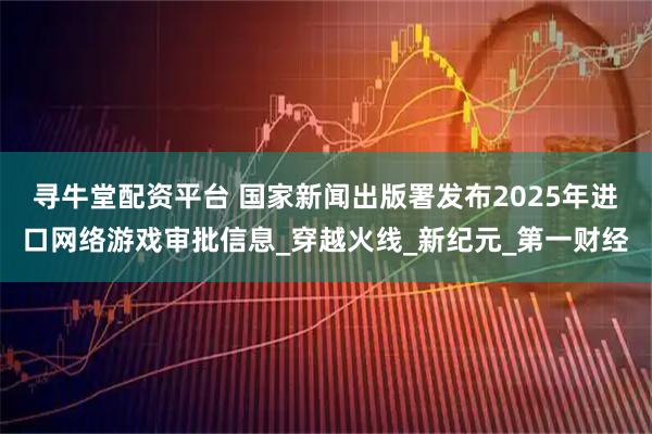 寻牛堂配资平台 国家新闻出版署发布2025年进口网络游戏审批信息_穿越火线_新纪元_第一财经