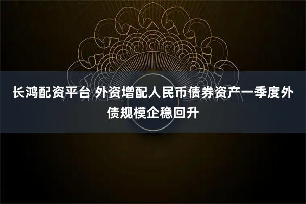 长鸿配资平台 外资增配人民币债券资产一季度外债规模企稳回升