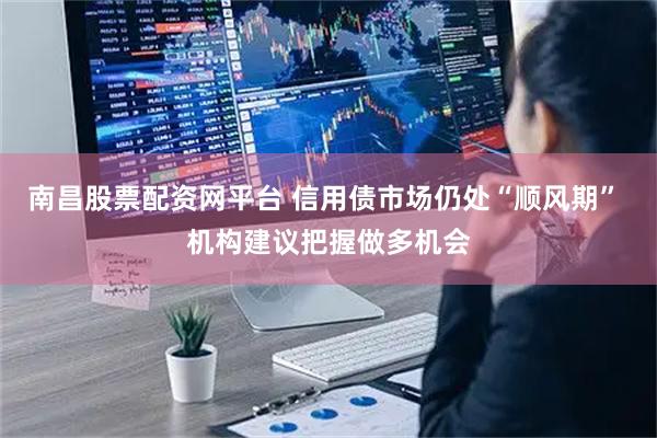 南昌股票配资网平台 信用债市场仍处“顺风期” 机构建议把握做多机会