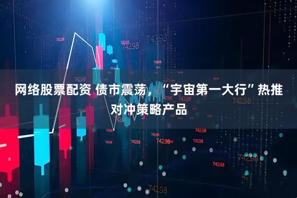 网络股票配资 债市震荡，“宇宙第一大行”热推对冲策略产品