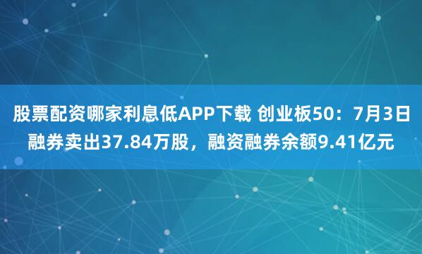 股票配资哪家利息低APP下载 创业板50：7月3日融券卖出37.84万股，融资融券余额9.41亿元