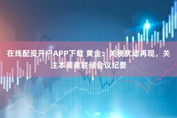 在线配资开户APP下载 黄金：关税扰动再现，关注本周美联储会议纪要