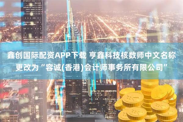 鑫创国际配资APP下载 亨鑫科技核数师中文名称更改为“容诚(香港)会计师事务所有限公司”