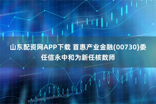 山东配资网APP下载 首惠产业金融(00730)委任信永中和为新任核数师