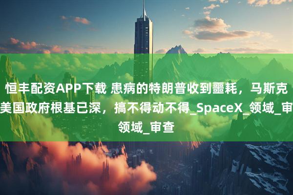 恒丰配资APP下载 患病的特朗普收到噩耗，马斯克在美国政府根基已深，搞不得动不得_SpaceX_领域_审查