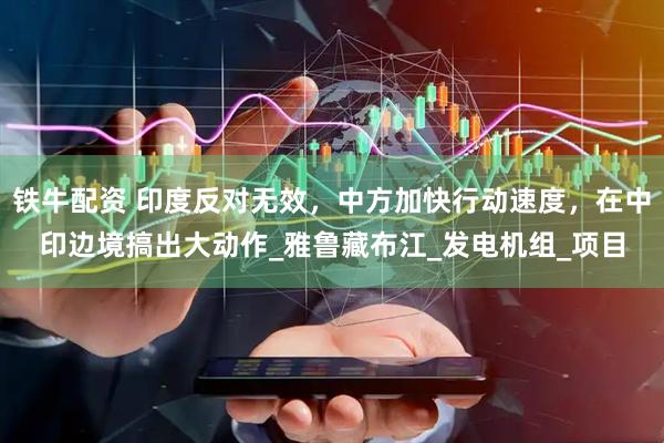 铁牛配资 印度反对无效，中方加快行动速度，在中印边境搞出大动作_雅鲁藏布江_发电机组_项目