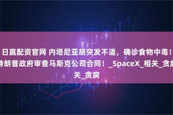 日赢配资官网 内塔尼亚胡突发不适，确诊食物中毒！特朗普政府审查马斯克公司合同！_SpaceX_相关_贪腐