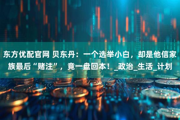 东方优配官网 贝东丹：一个选举小白，却是他信家族最后“赌注”，竟一盘回本！_政治_生活_计划