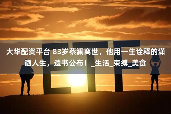 大华配资平台 83岁蔡澜离世，他用一生诠释的潇洒人生，遗书公布！_生活_束缚_美食
