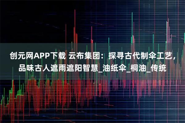 创元网APP下载 云布集团：探寻古代制伞工艺，品味古人遮雨遮阳智慧_油纸伞_桐油_传统