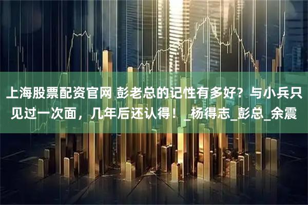 上海股票配资官网 彭老总的记性有多好？与小兵只见过一次面，几年后还认得！_杨得志_彭总_余震