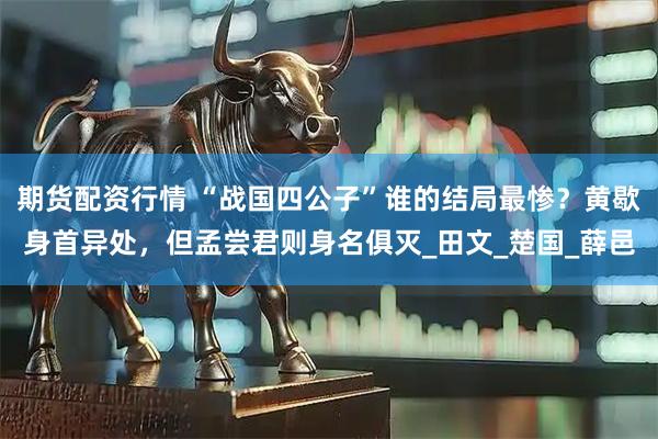 期货配资行情 “战国四公子”谁的结局最惨？黄歇身首异处，但孟尝君则身名俱灭_田文_楚国_薛邑