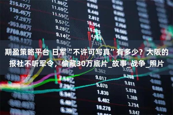期盈策略平台 日军“不许可写真”有多少？大阪的报社不听军令，偷藏30万底片_故事_战争_照片