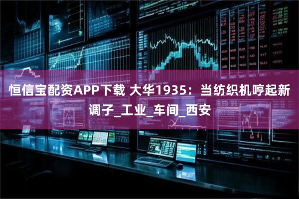 恒信宝配资APP下载 大华1935：当纺织机哼起新调子_工业_车间_西安