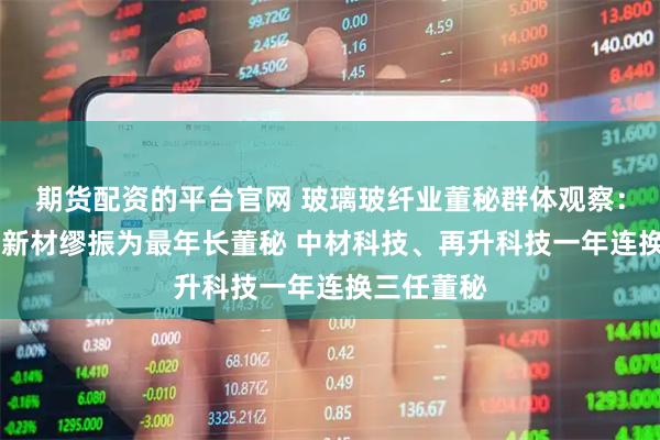 期货配资的平台官网 玻璃玻纤业董秘群体观察：74岁九鼎新材缪振为最年长董秘 中材科技、再升科技一年连换三任董秘