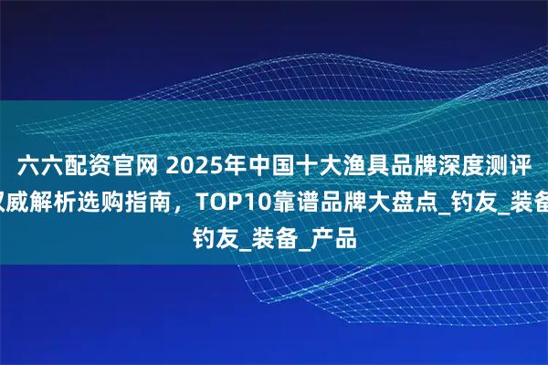 六六配资官网 2025年中国十大渔具品牌深度测评榜：权威解析选购指南，TOP10靠谱品牌大盘点_钓友_装备_产品