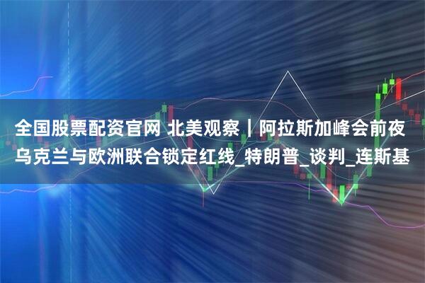 全国股票配资官网 北美观察｜阿拉斯加峰会前夜 乌克兰与欧洲联合锁定红线_特朗普_谈判_连斯基