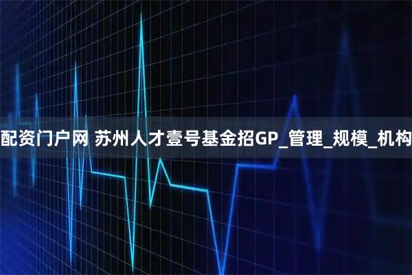 配资门户网 苏州人才壹号基金招GP_管理_规模_机构