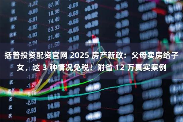 括普投资配资官网 2025 房产新政：父母卖房给子女，这 3 种情况免税！附省 12 万真实案例