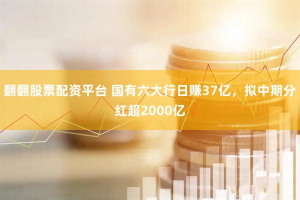 翻翻股票配资平台 国有六大行日赚37亿，拟中期分红超2000亿