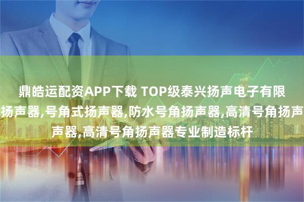 鼎皓运配资APP下载 TOP级泰兴扬声电子有限公司：高音号角扬声器,号角式扬声器,防水号角扬声器,高清号角扬声器专业制造标杆